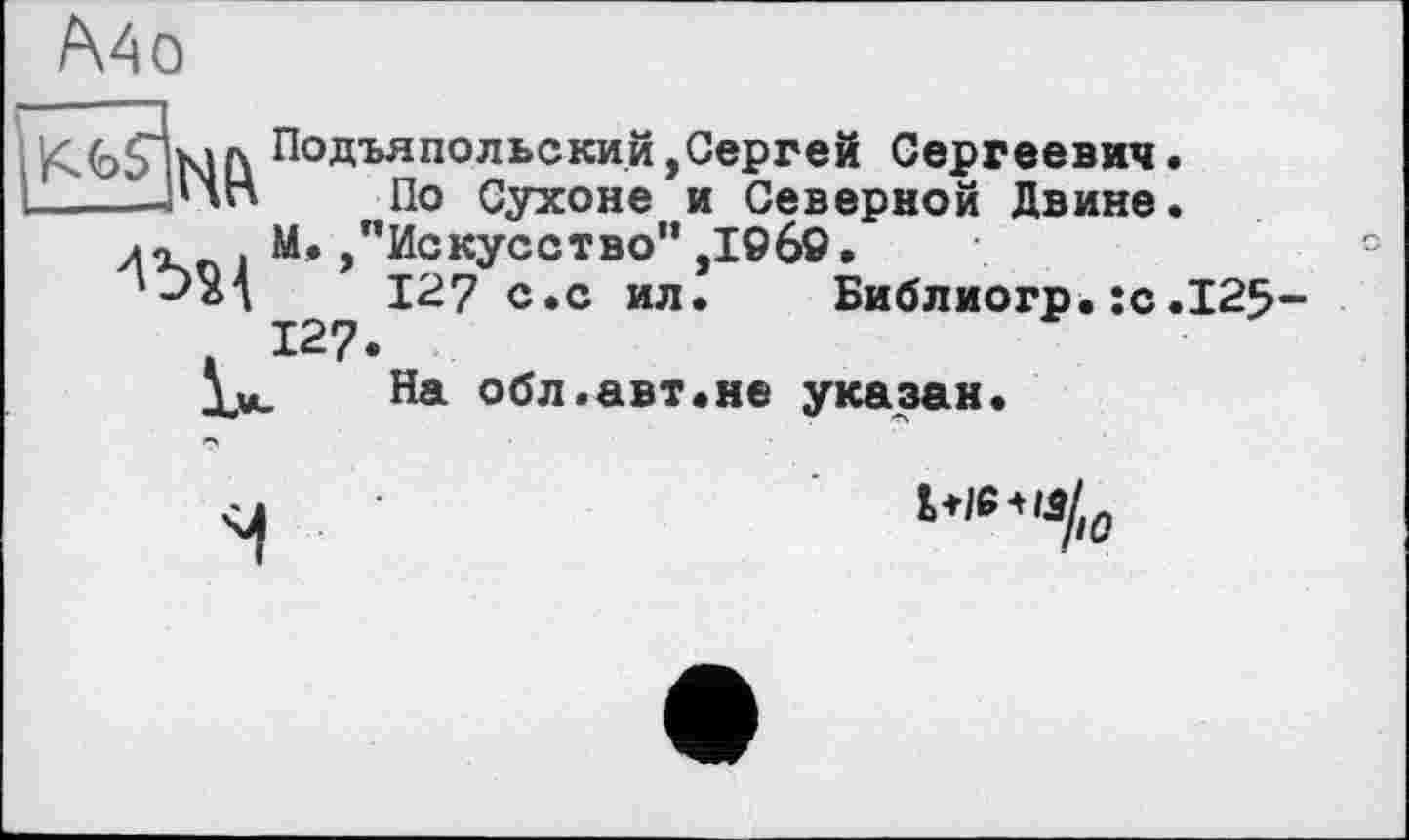 ﻿A4 о
Подъяпольский,Сергей Сергеевич.
По Сухоне и Северной Двине.
М./’Искусство” ,I960.	°
127 с.с ил. Библиогр.:с.125-
На обл.авт.не указан.
